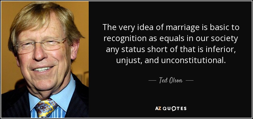 The very idea of marriage is basic to recognition as equals in our society any status short of that is inferior, unjust, and unconstitutional. - Ted Olson