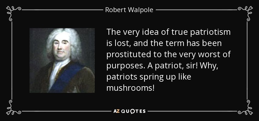 The very idea of true patriotism is lost, and the term has been prostituted to the very worst of purposes. A patriot, sir! Why, patriots spring up like mushrooms! - Robert Walpole