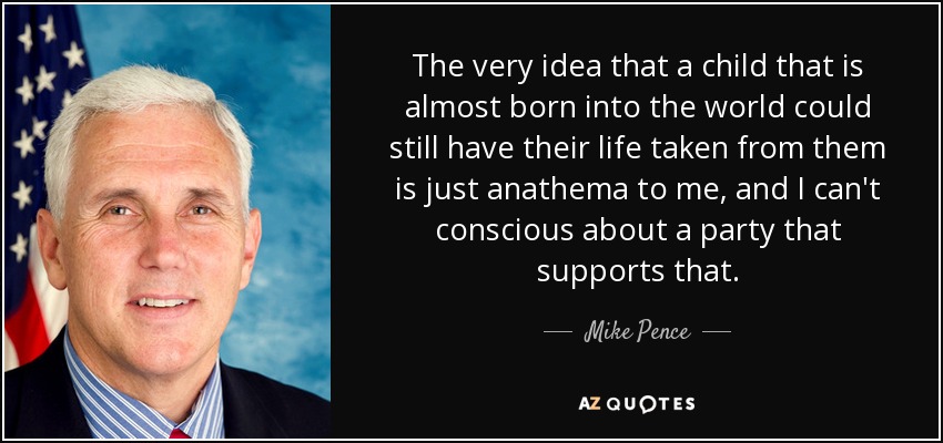 The very idea that a child that is almost born into the world could still have their life taken from them is just anathema to me, and I can't conscious about a party that supports that. - Mike Pence