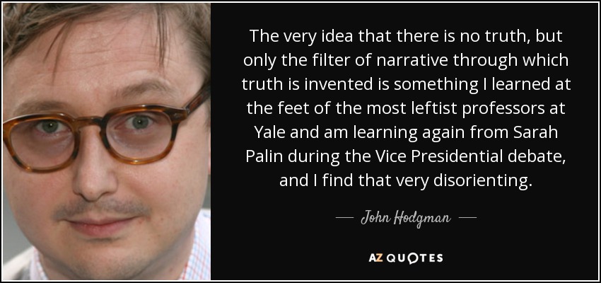 The very idea that there is no truth, but only the filter of narrative through which truth is invented is something I learned at the feet of the most leftist professors at Yale and am learning again from Sarah Palin during the Vice Presidential debate, and I find that very disorienting. - John Hodgman