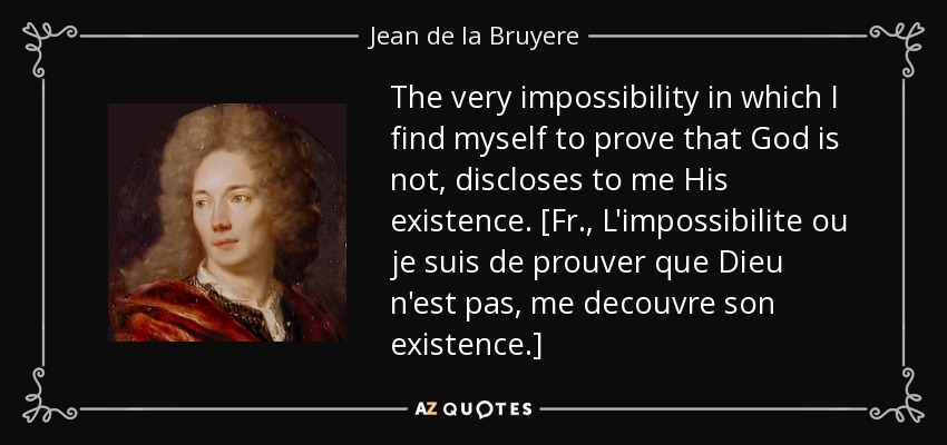 The very impossibility in which I find myself to prove that God is not, discloses to me His existence. [Fr., L'impossibilite ou je suis de prouver que Dieu n'est pas, me decouvre son existence.] - Jean de la Bruyere