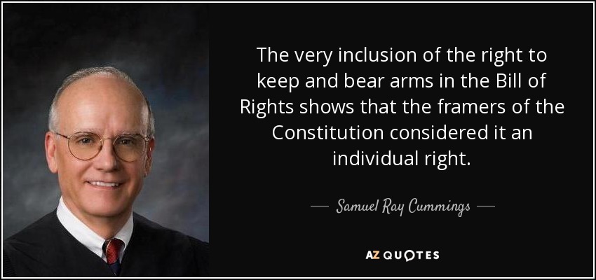 The very inclusion of the right to keep and bear arms in the Bill of Rights shows that the framers of the Constitution considered it an individual right. - Samuel Ray Cummings