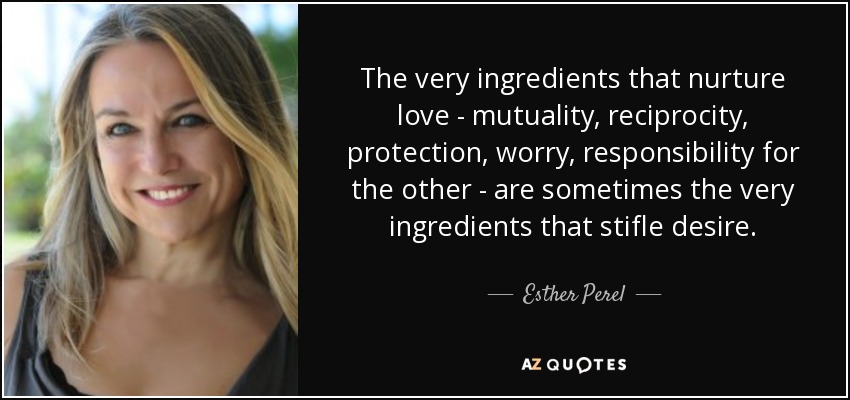 The very ingredients that nurture love - mutuality, reciprocity, protection, worry, responsibility for the other - are sometimes the very ingredients that stifle desire. - Esther Perel