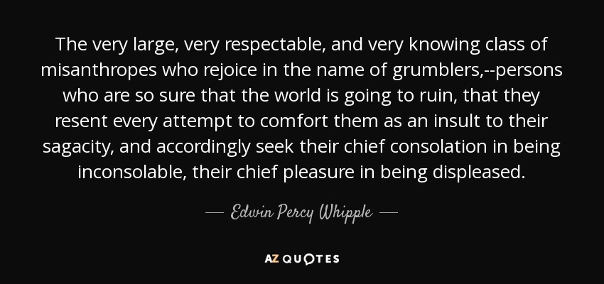The very large, very respectable, and very knowing class of misanthropes who rejoice in the name of grumblers,--persons who are so sure that the world is going to ruin, that they resent every attempt to comfort them as an insult to their sagacity, and accordingly seek their chief consolation in being inconsolable, their chief pleasure in being displeased. - Edwin Percy Whipple