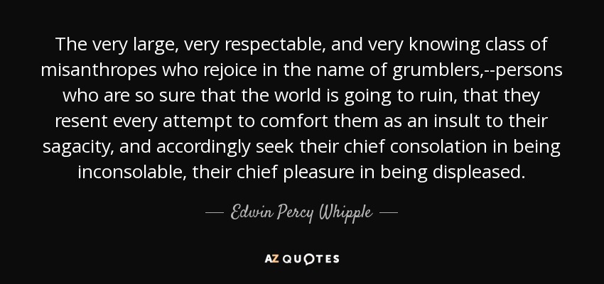 The very large, very respectable, and very knowing class of misanthropes who rejoice in the name of grumblers,--persons who are so sure that the world is going to ruin, that they resent every attempt to comfort them as an insult to their sagacity, and accordingly seek their chief consolation in being inconsolable, their chief pleasure in being displeased. - Edwin Percy Whipple