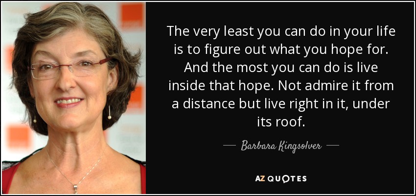 The very least you can do in your life is to figure out what you hope for. And the most you can do is live inside that hope. Not admire it from a distance but live right in it, under its roof. - Barbara Kingsolver