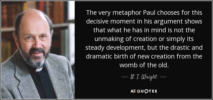 The very metaphor Paul chooses for this decisive moment in his argument shows that what he has in mind is not the unmaking of creation or simply its steady development, but the drastic and dramatic birth of new creation from the womb of the old. - N. T. Wright