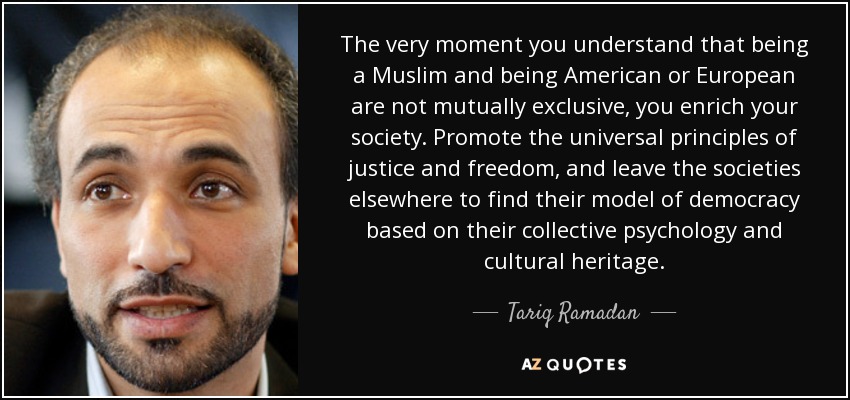 The very moment you understand that being a Muslim and being American or European are not mutually exclusive, you enrich your society. Promote the universal principles of justice and freedom, and leave the societies elsewhere to find their model of democracy based on their collective psychology and cultural heritage. - Tariq Ramadan