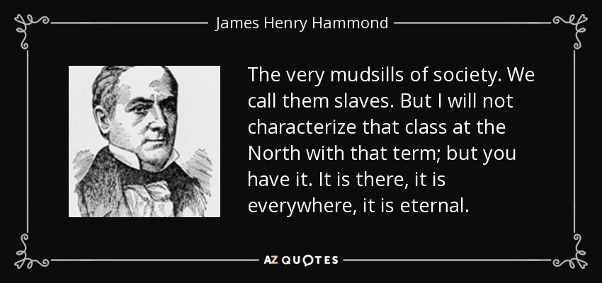 The very mudsills of society. We call them slaves. But I will not characterize that class at the North with that term; but you have it. It is there, it is everywhere, it is eternal. - James Henry Hammond