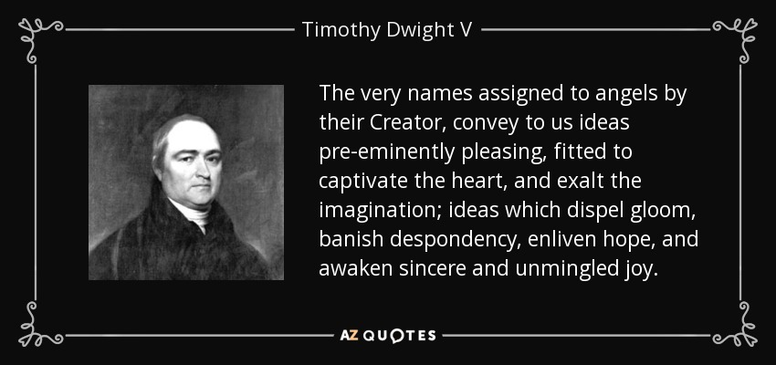 The very names assigned to angels by their Creator, convey to us ideas pre-eminently pleasing, fitted to captivate the heart, and exalt the imagination; ideas which dispel gloom, banish despondency, enliven hope, and awaken sincere and unmingled joy. - Timothy Dwight V