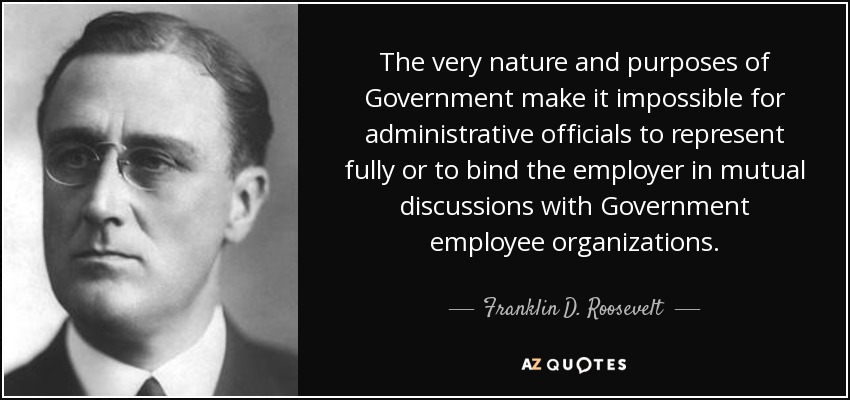 The very nature and purposes of Government make it impossible for administrative officials to represent fully or to bind the employer in mutual discussions with Government employee organizations. - Franklin D. Roosevelt