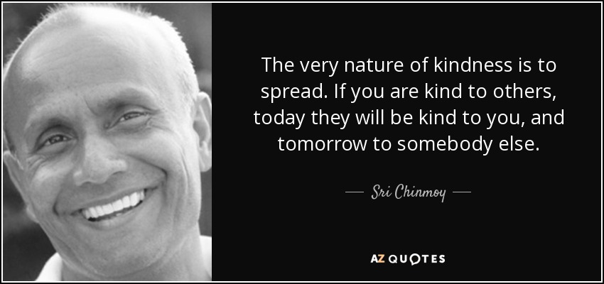 The very nature of kindness is to spread. If you are kind to others, today they will be kind to you, and tomorrow to somebody else. - Sri Chinmoy