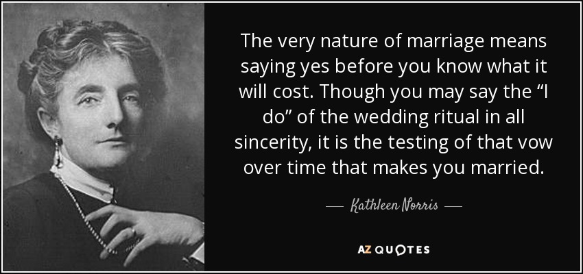 The very nature of marriage means saying yes before you know what it will cost. Though you may say the “I do” of the wedding ritual in all sincerity, it is the testing of that vow over time that makes you married. - Kathleen Norris