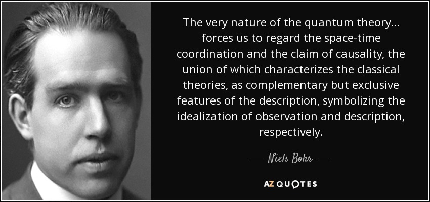 The very nature of the quantum theory ... forces us to regard the space-time coordination and the claim of causality, the union of which characterizes the classical theories, as complementary but exclusive features of the description, symbolizing the idealization of observation and description, respectively. - Niels Bohr