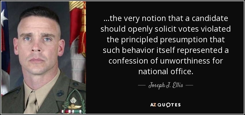 ...the very notion that a candidate should openly solicit votes violated the principled presumption that such behavior itself represented a confession of unworthiness for national office. - Joseph J. Ellis