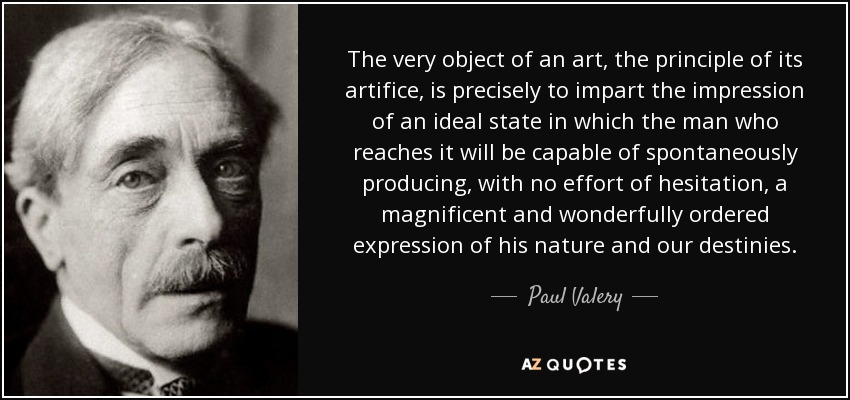 The very object of an art, the principle of its artifice, is precisely to impart the impression of an ideal state in which the man who reaches it will be capable of spontaneously producing, with no effort of hesitation, a magnificent and wonderfully ordered expression of his nature and our destinies. - Paul Valery