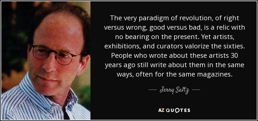 The very paradigm of revolution, of right versus wrong, good versus bad, is a relic with no bearing on the present. Yet artists, exhibitions, and curators valorize the sixties. People who wrote about these artists 30 years ago still write about them in the same ways, often for the same magazines. - Jerry Saltz