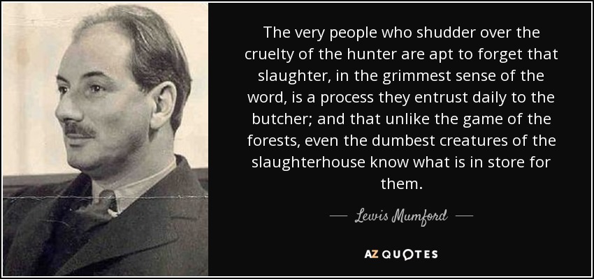 The very people who shudder over the cruelty of the hunter are apt to forget that slaughter, in the grimmest sense of the word, is a process they entrust daily to the butcher; and that unlike the game of the forests, even the dumbest creatures of the slaughterhouse know what is in store for them. - Lewis Mumford