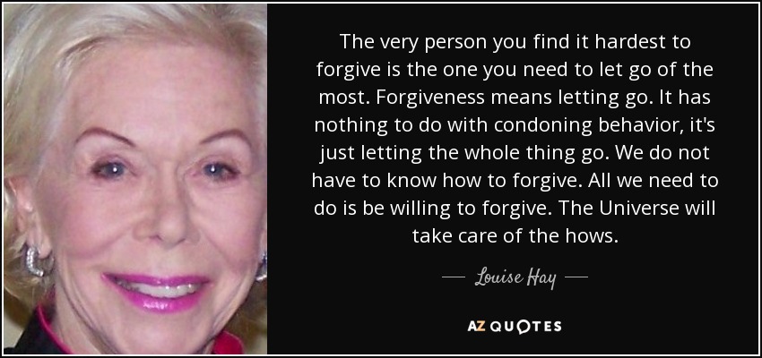 The very person you find it hardest to forgive is the one you need to let go of the most. Forgiveness means letting go. It has nothing to do with condoning behavior, it's just letting the whole thing go. We do not have to know how to forgive. All we need to do is be willing to forgive. The Universe will take care of the hows. - Louise Hay