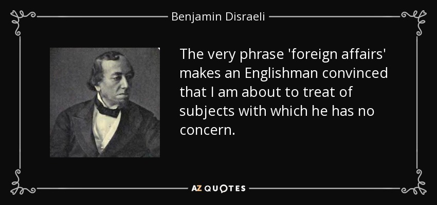 The very phrase 'foreign affairs' makes an Englishman convinced that I am about to treat of subjects with which he has no concern. - Benjamin Disraeli