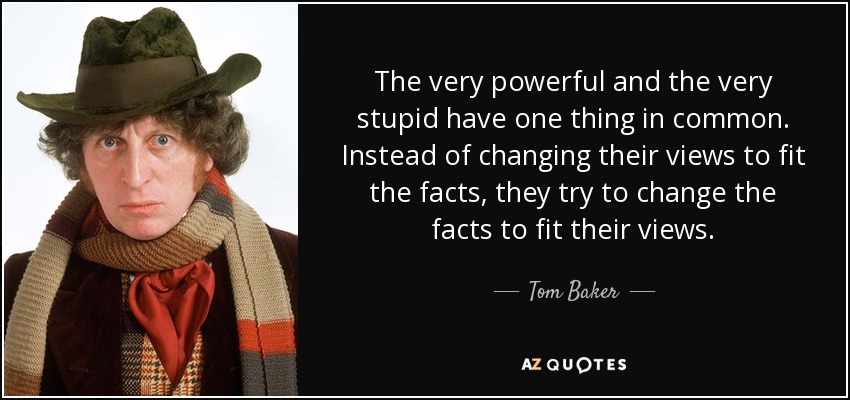 The very powerful and the very stupid have one thing in common. Instead of changing their views to fit the facts, they try to change the facts to fit their views. - Tom Baker