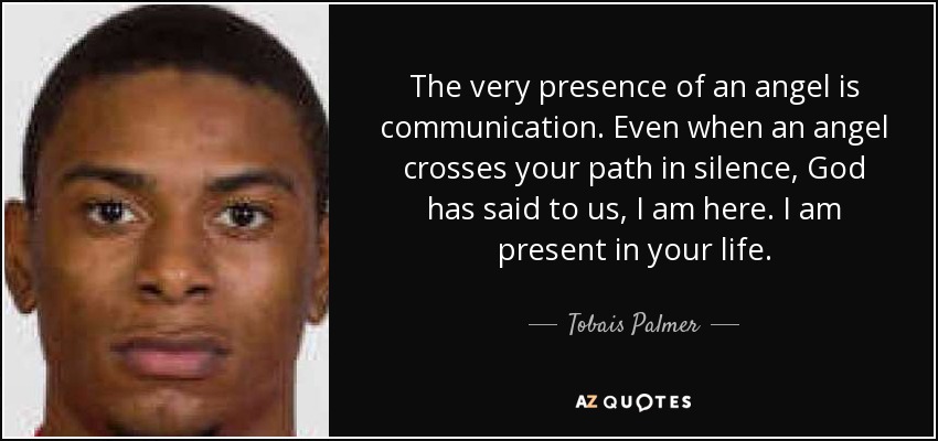 The very presence of an angel is communication. Even when an angel crosses your path in silence, God has said to us, I am here. I am present in your life. - Tobais Palmer