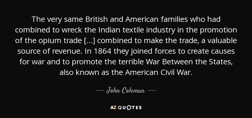 The very same British and American families who had combined to wreck the Indian textile industry in the promotion of the opium trade [...] combined to make the trade, a valuable source of revenue. In 1864 they joined forces to create causes for war and to promote the terrible War Between the States, also known as the American Civil War. - John Coleman