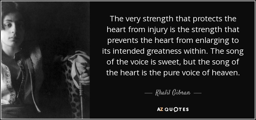 The very strength that protects the heart from injury is the strength that prevents the heart from enlarging to its intended greatness within. The song of the voice is sweet, but the song of the heart is the pure voice of heaven. - Khalil Gibran