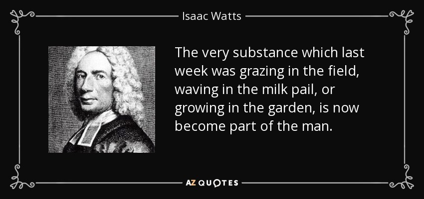 The very substance which last week was grazing in the field, waving in the milk pail, or growing in the garden, is now become part of the man. - Isaac Watts