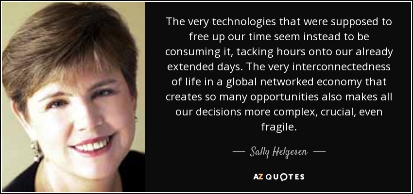 The very technologies that were supposed to free up our time seem instead to be consuming it, tacking hours onto our already extended days. The very interconnectedness of life in a global networked economy that creates so many opportunities also makes all our decisions more complex, crucial, even fragile. - Sally Helgesen