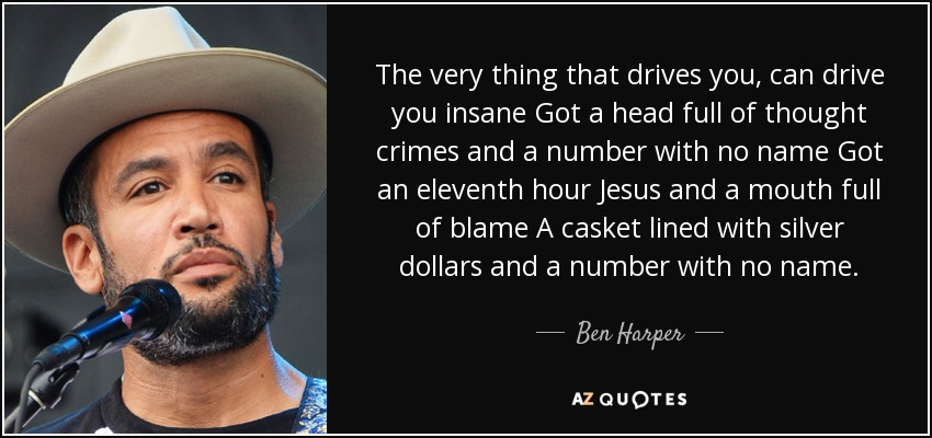 The very thing that drives you, can drive you insane Got a head full of thought crimes and a number with no name Got an eleventh hour Jesus and a mouth full of blame A casket lined with silver dollars and a number with no name. - Ben Harper