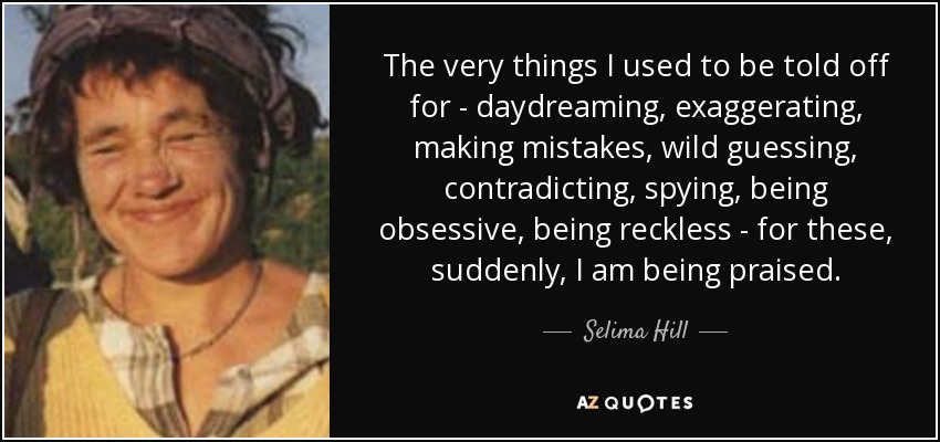 The very things I used to be told off for - daydreaming, exaggerating, making mistakes, wild guessing, contradicting, spying, being obsessive, being reckless - for these, suddenly, I am being praised. - Selima Hill