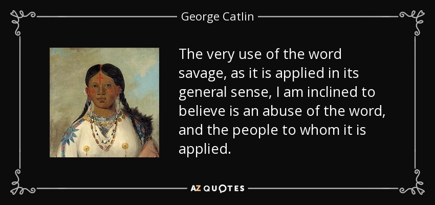 The very use of the word savage, as it is applied in its general sense, I am inclined to believe is an abuse of the word, and the people to whom it is applied. - George Catlin