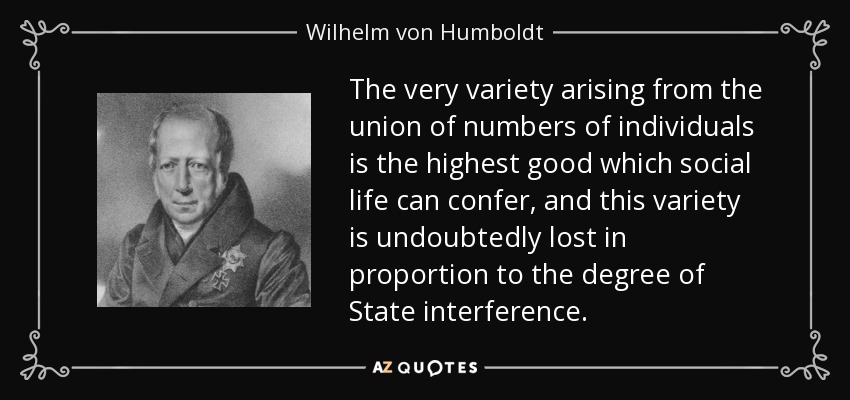 The very variety arising from the union of numbers of individuals is the highest good which social life can confer, and this variety is undoubtedly lost in proportion to the degree of State interference. - Wilhelm von Humboldt