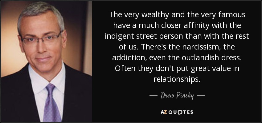 The very wealthy and the very famous have a much closer affinity with the indigent street person than with the rest of us. There's the narcissism, the addiction, even the outlandish dress. Often they don't put great value in relationships. - Drew Pinsky