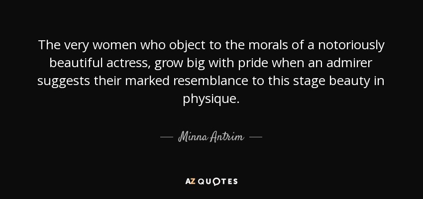The very women who object to the morals of a notoriously beautiful actress, grow big with pride when an admirer suggests their marked resemblance to this stage beauty in physique. - Minna Antrim