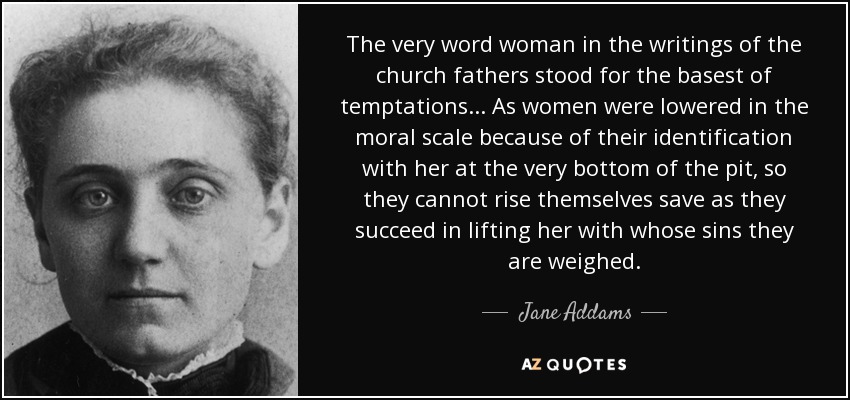The very word woman in the writings of the church fathers stood for the basest of temptations... As women were lowered in the moral scale because of their identification with her at the very bottom of the pit, so they cannot rise themselves save as they succeed in lifting her with whose sins they are weighed. - Jane Addams