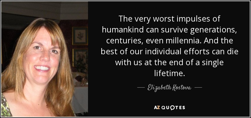 The very worst impulses of humankind can survive generations, centuries, even millennia. And the best of our individual efforts can die with us at the end of a single lifetime. - Elizabeth Kostova