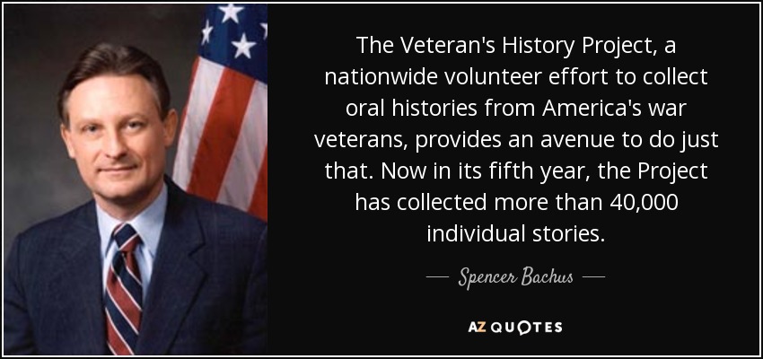 The Veteran's History Project, a nationwide volunteer effort to collect oral histories from America's war veterans, provides an avenue to do just that. Now in its fifth year, the Project has collected more than 40,000 individual stories. - Spencer Bachus