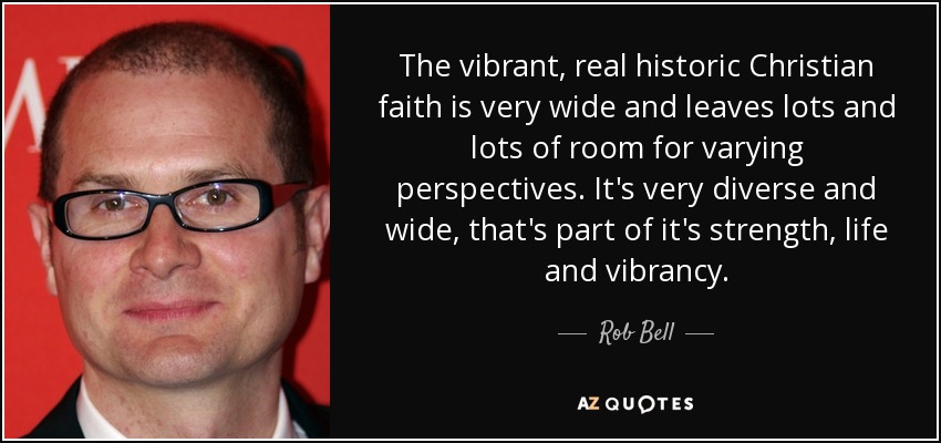 The vibrant, real historic Christian faith is very wide and leaves lots and lots of room for varying perspectives. It's very diverse and wide, that's part of it's strength, life and vibrancy. - Rob Bell