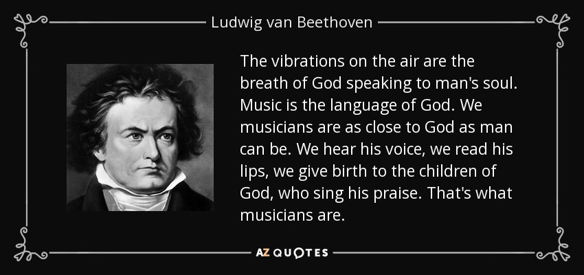 The vibrations on the air are the breath of God speaking to man's soul. Music is the language of God. We musicians are as close to God as man can be. We hear his voice, we read his lips, we give birth to the children of God, who sing his praise. That's what musicians are. - Ludwig van Beethoven