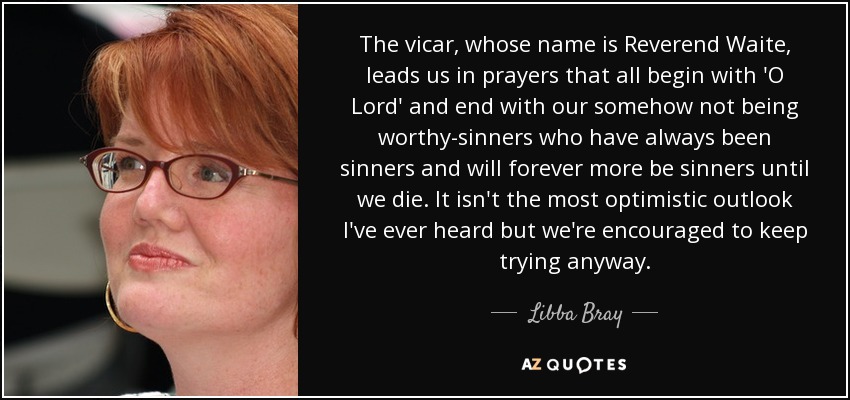 The vicar, whose name is Reverend Waite, leads us in prayers that all begin with 'O Lord' and end with our somehow not being worthy-sinners who have always been sinners and will forever more be sinners until we die. It isn't the most optimistic outlook I've ever heard but we're encouraged to keep trying anyway. - Libba Bray