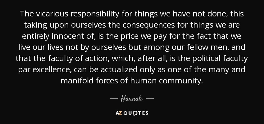 The vicarious responsibility for things we have not done, this taking upon ourselves the consequences for things we are entirely innocent of, is the price we pay for the fact that we live our lives not by ourselves but among our fellow men, and that the faculty of action, which, after all, is the political faculty par excellence, can be actualized only as one of the many and manifold forces of human community. - Hannah