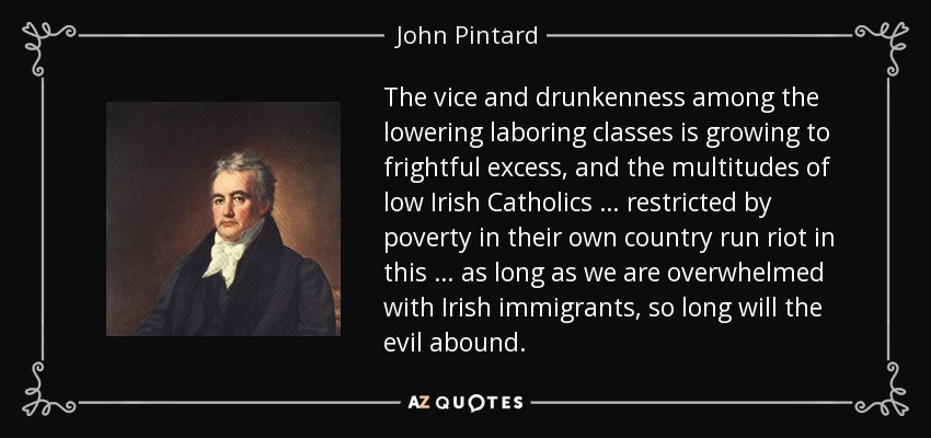 The vice and drunkenness among the lowering laboring classes is growing to frightful excess, and the multitudes of low Irish Catholics … restricted by poverty in their own country run riot in this … as long as we are overwhelmed with Irish immigrants, so long will the evil abound. - John Pintard