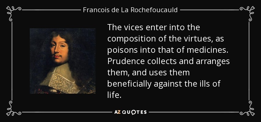 The vices enter into the composition of the virtues, as poisons into that of medicines. Prudence collects and arranges them, and uses them beneficially against the ills of life. - Francois de La Rochefoucauld