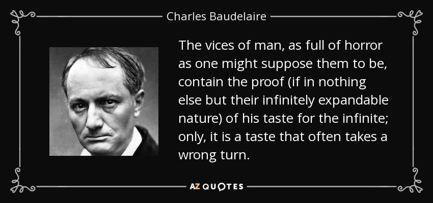 The vices of man, as full of horror as one might suppose them to be, contain the proof (if in nothing else but their infinitely expandable nature) of his taste for the infinite; only, it is a taste that often takes a wrong turn. - Charles Baudelaire