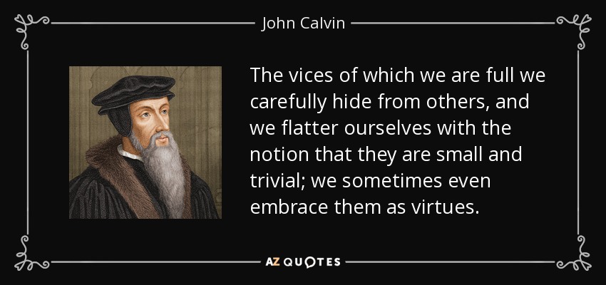 The vices of which we are full we carefully hide from others, and we flatter ourselves with the notion that they are small and trivial; we sometimes even embrace them as virtues. - John Calvin