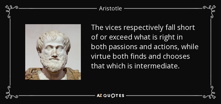 The vices respectively fall short of or exceed what is right in both passions and actions, while virtue both finds and chooses that which is intermediate. - Aristotle