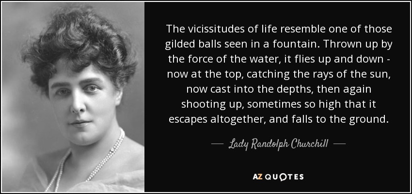 The vicissitudes of life resemble one of those gilded balls seen in a fountain. Thrown up by the force of the water, it flies up and down - now at the top, catching the rays of the sun, now cast into the depths, then again shooting up, sometimes so high that it escapes altogether, and falls to the ground. - Lady Randolph Churchill
