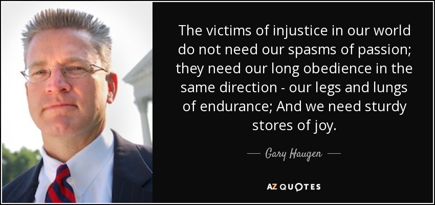 The victims of injustice in our world do not need our spasms of passion; they need our long obedience in the same direction - our legs and lungs of endurance; And we need sturdy stores of joy. - Gary Haugen